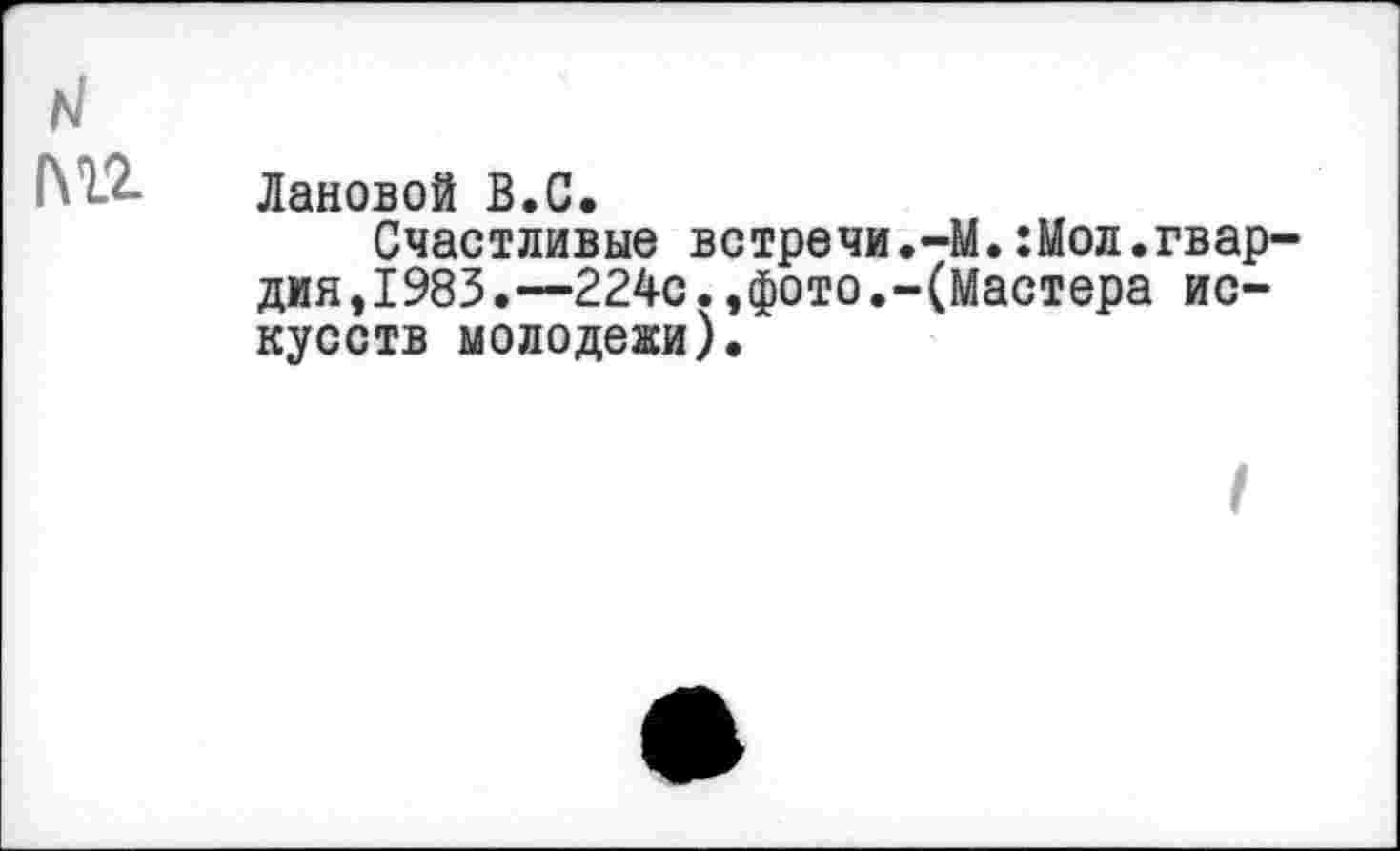 ﻿Лановой В.С.
Счастливые ветречи.-М.:Мол.гвардия ,1983.—224с.,фото.-(Мастера искусств молодежи).